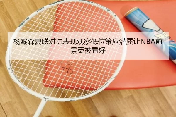 杨瀚森夏联对抗表现观察低位策应潜质让NBA前景更被看好
