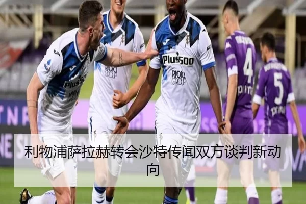 利物浦萨拉赫转会沙特传闻双方谈判新动向