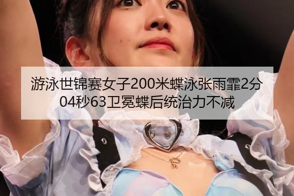 游泳世锦赛女子200米蝶泳张雨霏2分04秒63卫冕蝶后统治力不减