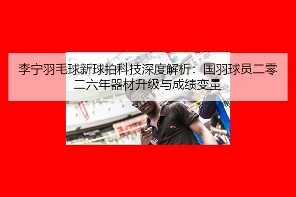 li-ning-yu-mao-qiu-xin-qiu-pai-ke-ji-shen-du-jie-xi-guo-yu-qiu-yuan-er-ling-er-liu-nian-qi-cai-sheng-ji-yu-cheng-ji-3-770.jpg